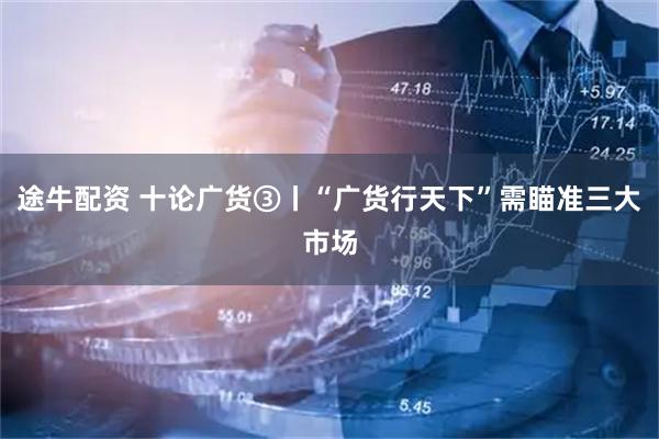 途牛配资 十论广货③丨“广货行天下”需瞄准三大市场