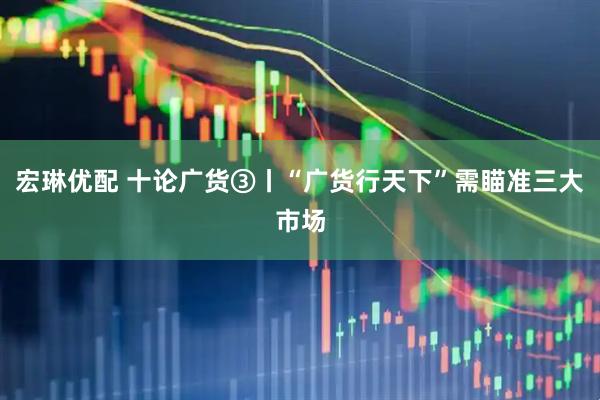 宏琳优配 十论广货③丨“广货行天下”需瞄准三大市场