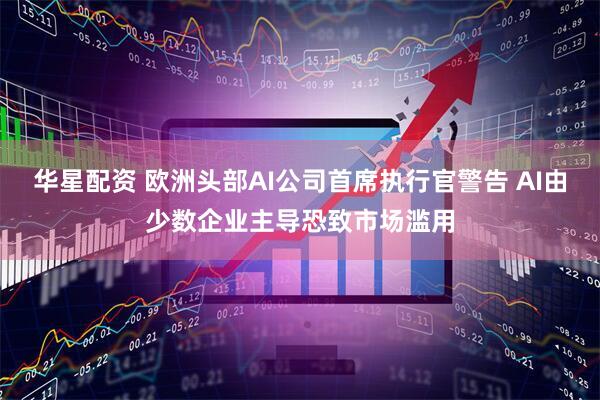 华星配资 欧洲头部AI公司首席执行官警告 AI由少数企业主导恐致市场滥用