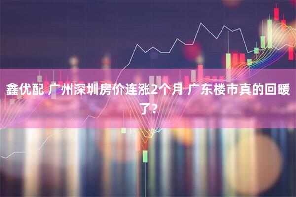 鑫优配 广州深圳房价连涨2个月 广东楼市真的回暖了？