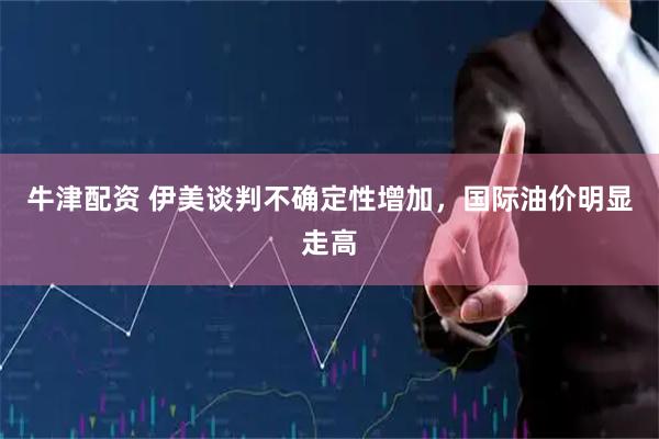 牛津配资 伊美谈判不确定性增加，国际油价明显走高