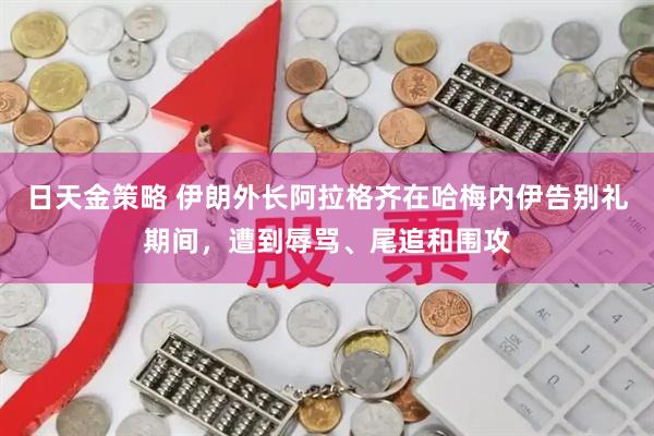 日天金策略 伊朗外长阿拉格齐在哈梅内伊告别礼期间，遭到辱骂、尾追和围攻