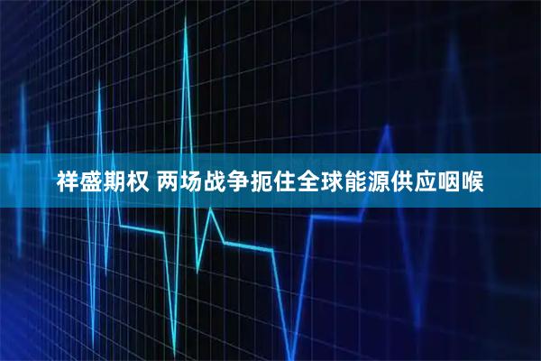 祥盛期权 两场战争扼住全球能源供应咽喉