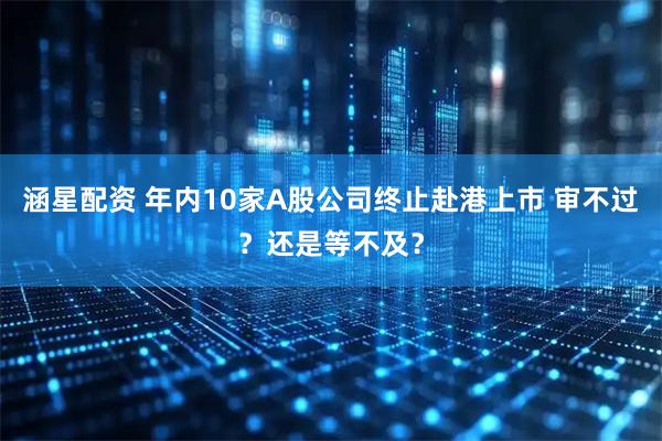 涵星配资 年内10家A股公司终止赴港上市 审不过?还是等不及?