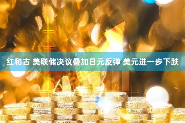 红和古 美联储决议叠加日元反弹 美元进一步下跌